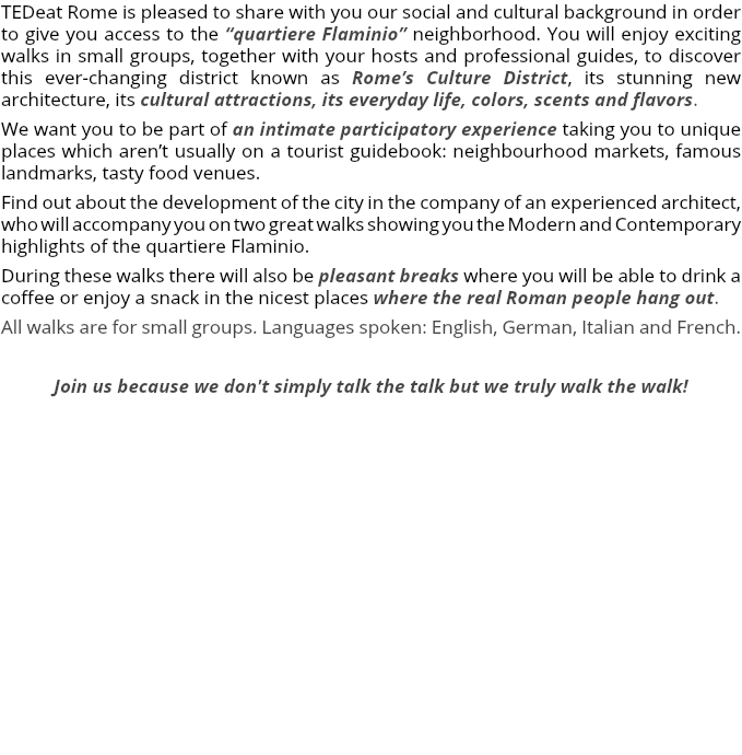 TEDeat Rome is pleased to share with you our social and cultural background in order to give you access to the “quartiere Flaminio” neighborhood. You will enjoy exciting walks in small groups, together with your hosts and professional guides, to discover this ever-changing district known as Rome’s Culture District, its stunning new architecture, its cultural attractions, its everyday life, colors, scents and flavors. We want you to be part of an intimate participatory experience taking you to unique places which aren’t usually on a tourist guidebook: neighbourhood markets, famous landmarks, tasty food venues. Find out about the development of the city in the company of an experienced architect, who will accompany you on two great walks showing you the Modern and Contemporary highlights of the quartiere Flaminio. During these walks there will also be pleasant breaks where you will be able to drink a coffee or enjoy a snack in the nicest places where the real Roman people hang out. All walks are for small groups. Languages spoken: English, German, Italian and French. Join us because we don't simply talk the talk but we truly walk the walk! 