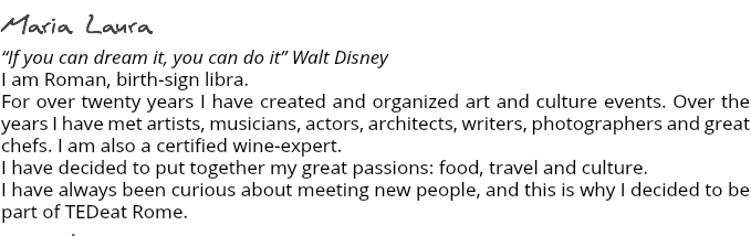 Maria Laura “If you can dream it, you can do it” Walt Disney I am Roman, birth-sign libra. For over twenty years I have created and organized art and culture events. Over the years I have met artists, musicians, actors, architects, writers, photographers and great chefs. I am also a certified wine-expert. I have decided to put together my great passions: food, travel and culture. I have always been curious about meeting new people, and this is why I decided to be part of TEDeat Rome. Amanda Although I am British I have lived in Italy most of my life and because of this I consider myself Anglo-Italian. Or perhaps Italo-English. In any case I get to live the best of both worlds! I define myself an artist, and over the years have been Involved in all sorts of projects, from film-making to illustrating; from landscaping to cooking. I decided to be part of TEDeat Rome because I love the idea of sharing my eclectic knowledge with anyone who cares to listen. Annalisa I spent the first half of my life in Germany and the rest in this wonderful city, studying and working in the field of architecture for the last 15 years. I planned to leave Rome and its beauties several times throughout the years but the culture, the amazing food, the people and the climate made it impossible for me to leave. So I decided, beside my profession of architect, to discover the world from my own city, putting together my passion for architecture and my interest in communicating with people of different cultures and traditions, and this is why I decided to be part of TEDeat Rome. 